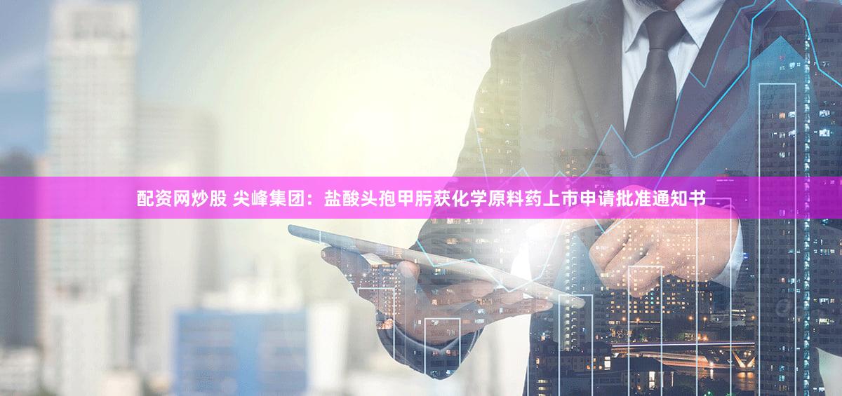 配资网炒股 尖峰集团：盐酸头孢甲肟获化学原料药上市申请批准通知书