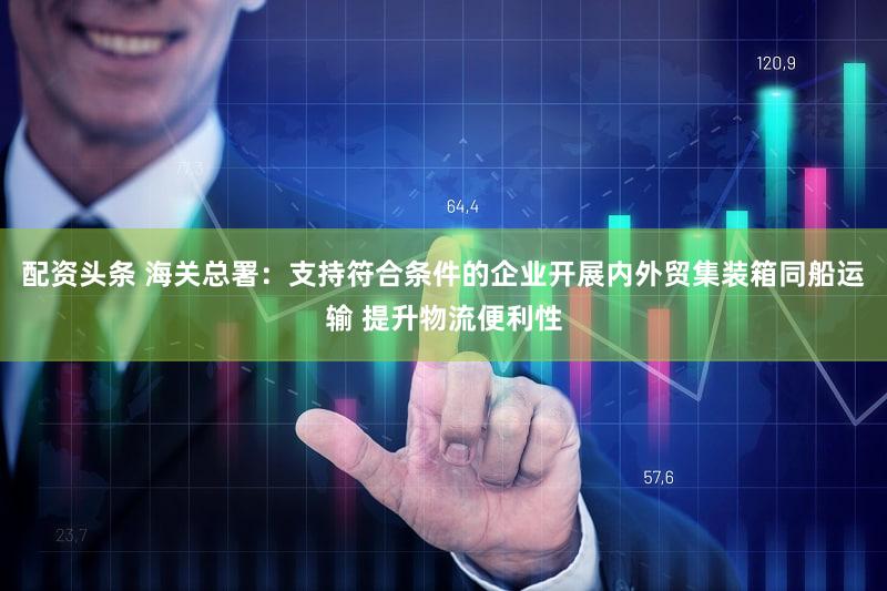 配资头条 海关总署：支持符合条件的企业开展内外贸集装箱同船运输 提升物流便利性
