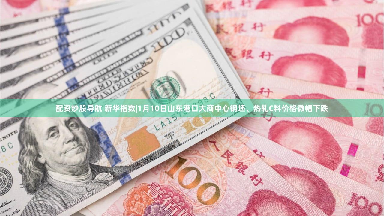 配资炒股导航 新华指数|1月10日山东港口大商中心钢坯、热轧C料价格微幅下跌