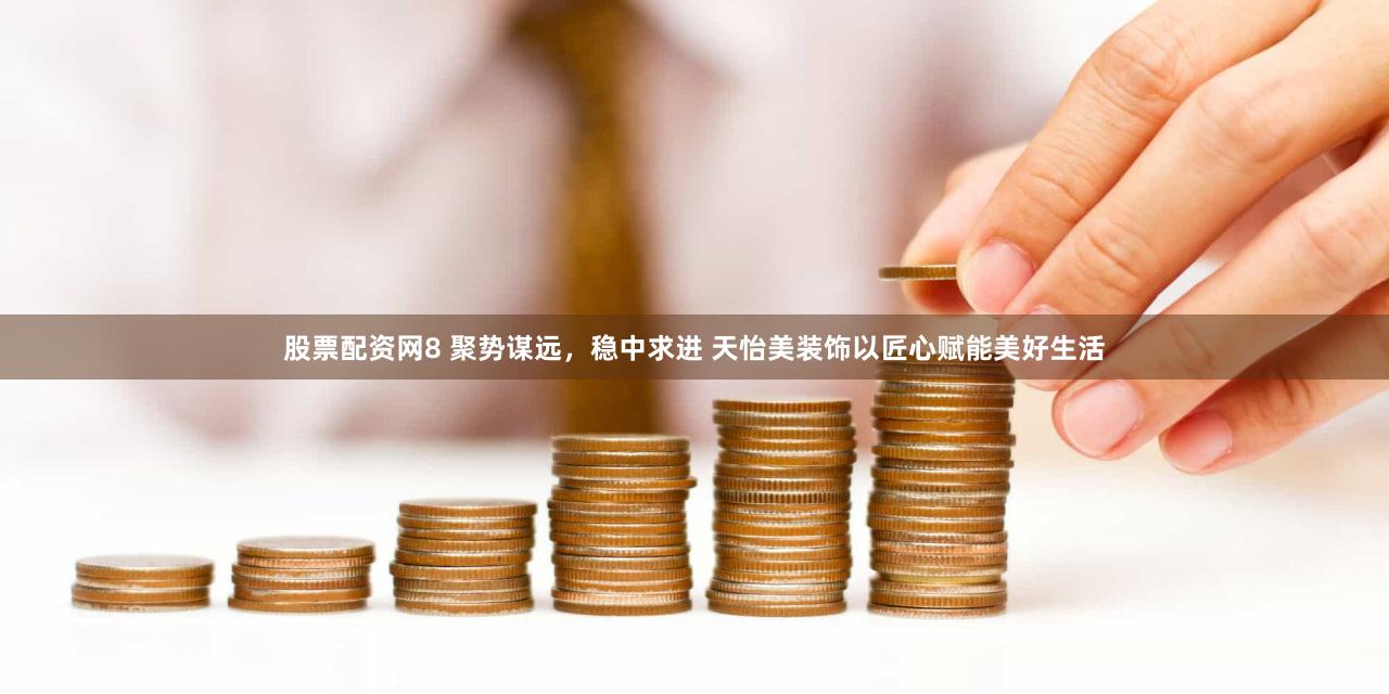 股票配资网8 聚势谋远，稳中求进 天怡美装饰以匠心赋能美好生活