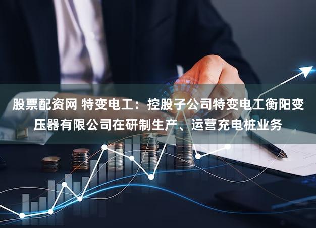 股票配资网 特变电工：控股子公司特变电工衡阳变压器有限公司在研制生产、运营充电桩业务