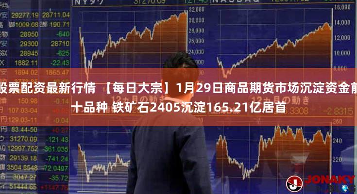 股票配资最新行情 【每日大宗】1月29日商品期货市场沉淀资金前十品种 铁矿石2405沉淀165.21亿居首