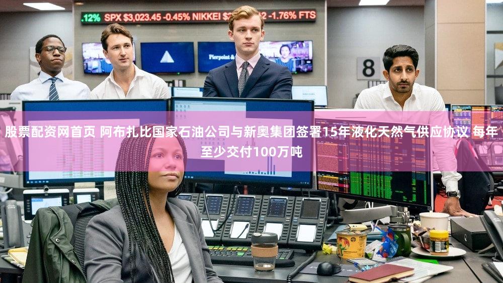 股票配资网首页 阿布扎比国家石油公司与新奥集团签署15年液化天然气供应协议 每年至少交付100万吨