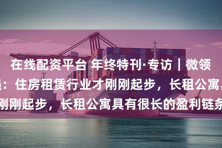 在线配资平台 年终特刊·专访｜微领地集团CEO周君强：住房租赁行业才刚刚起步，长租公寓具有很长的盈利链条