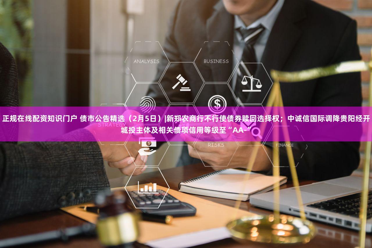 正规在线配资知识门户 债市公告精选（2月5日）|新郑农商行不行使债券赎回选择权；中诚信国际调降贵阳经开城投主体及相关债项信用等级至“AA-”