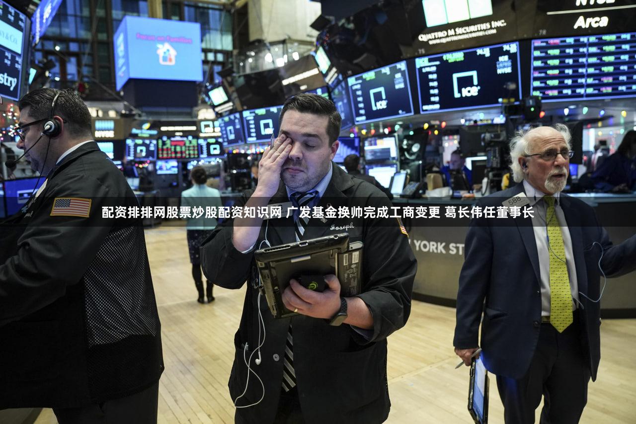 配资排排网股票炒股配资知识网 广发基金换帅完成工商变更 葛长伟任董事长