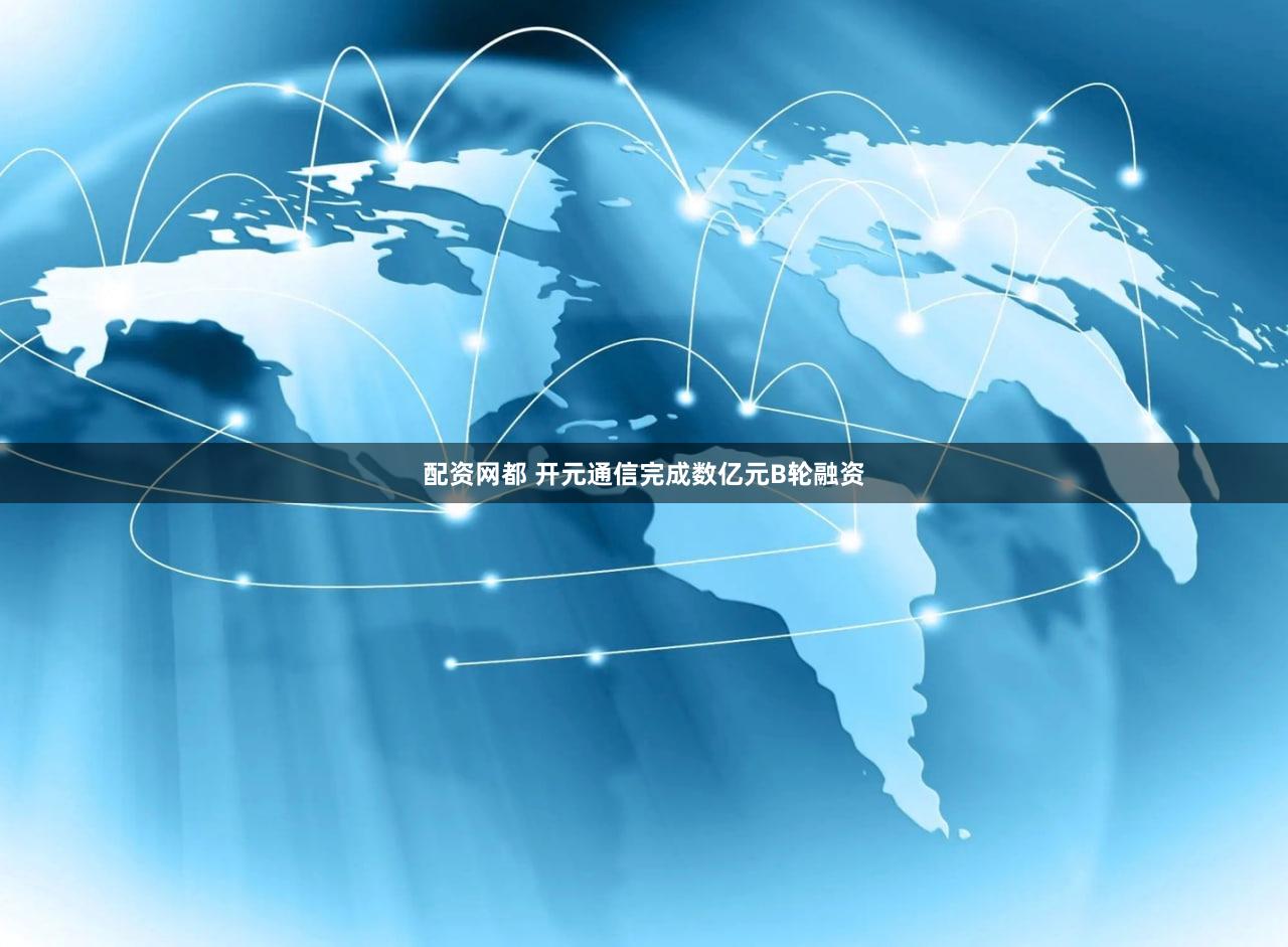 配资网都 开元通信完成数亿元B轮融资