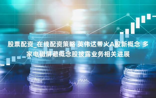 股票配资_在线配资策略 英伟达带火A股新概念 多家电磁屏蔽概念股披露业务相关进展