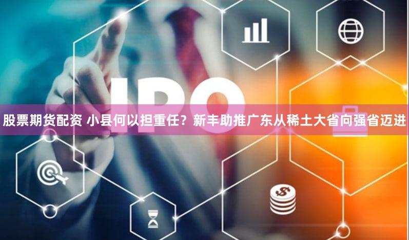 股票期货配资 小县何以担重任？新丰助推广东从稀土大省向强省迈进