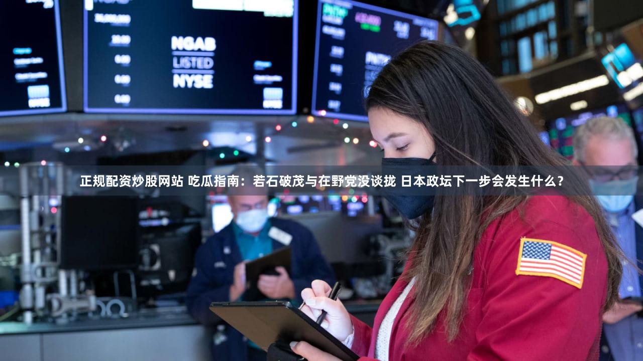 正规配资炒股网站 吃瓜指南：若石破茂与在野党没谈拢 日本政坛下一步会发生什么？