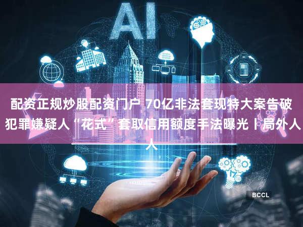 配资正规炒股配资门户 70亿非法套现特大案告破 犯罪嫌疑人“花式”套取信用额度手法曝光丨局外人