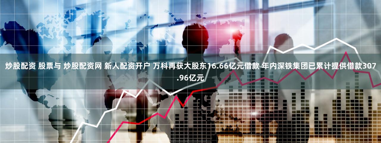 炒股配资 股票与 炒股配资网 新人配资开户 万科再获大股东16.66亿元借款 年内深铁集团已累计提供借款307.96亿元
