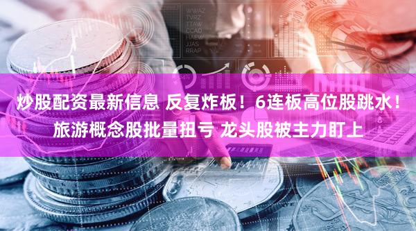 炒股配资最新信息 反复炸板!6连板高位股跳水!旅游概念股批量扭亏 龙头股被主力盯上