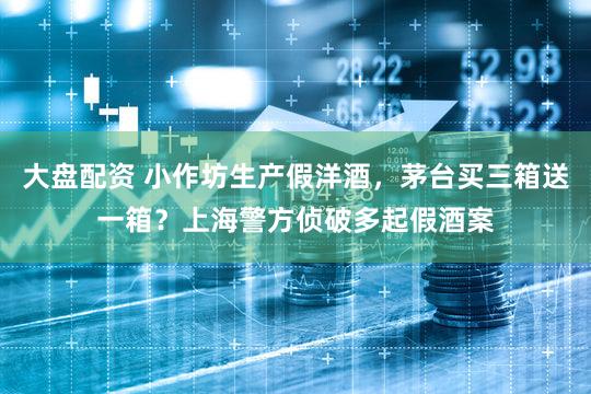 大盘配资 小作坊生产假洋酒，茅台买三箱送一箱？上海警方侦破多起假酒案