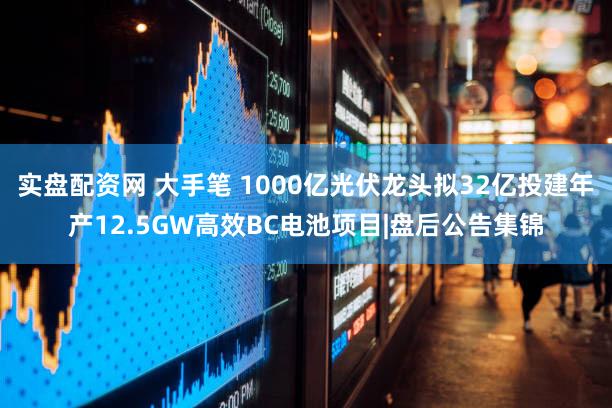 实盘配资网 大手笔 1000亿光伏龙头拟32亿投建年产12.5GW高效BC电池项目|盘后公告集锦