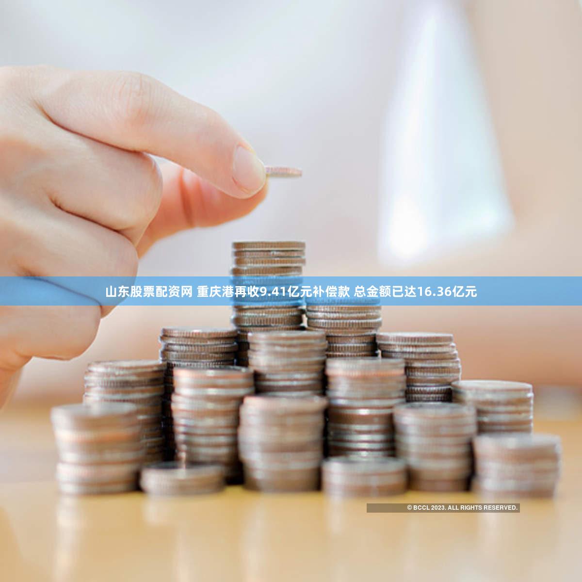 山东股票配资网 重庆港再收9.41亿元补偿款 总金额已达16.36亿元