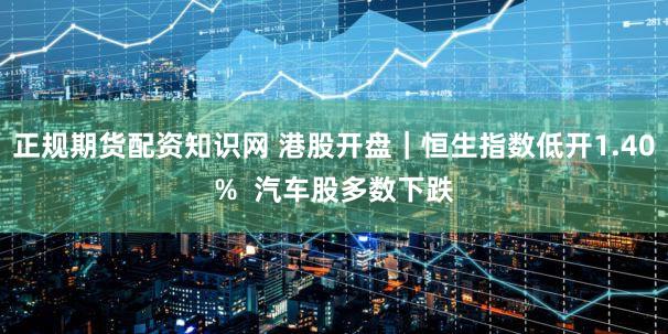 正规期货配资知识网 港股开盘｜恒生指数低开1.40%  汽车股多数下跌