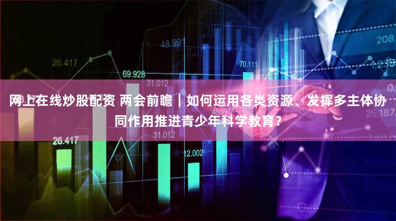 网上在线炒股配资 两会前瞻｜如何运用各类资源、发挥多主体协同作用推进青少年科学教育？