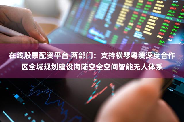 在线股票配资平台 两部门:支持横琴粤澳深度合作区全域规划建设海陆空全空间智能无人体系