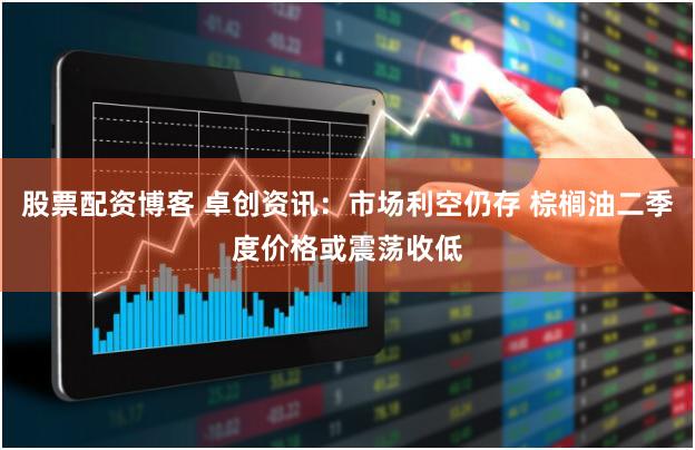 股票配资博客 卓创资讯：市场利空仍存 棕榈油二季度价格或震荡收低