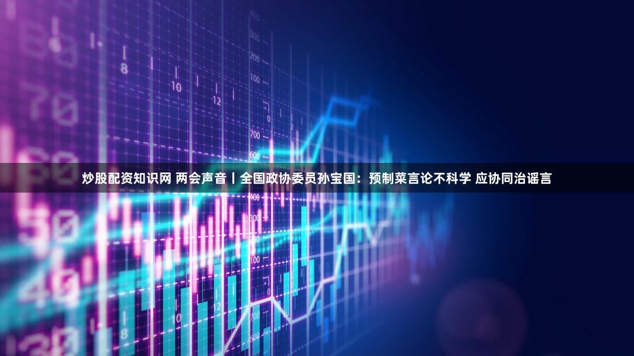 炒股配资知识网 两会声音丨全国政协委员孙宝国：预制菜言论不科学 应协同治谣言