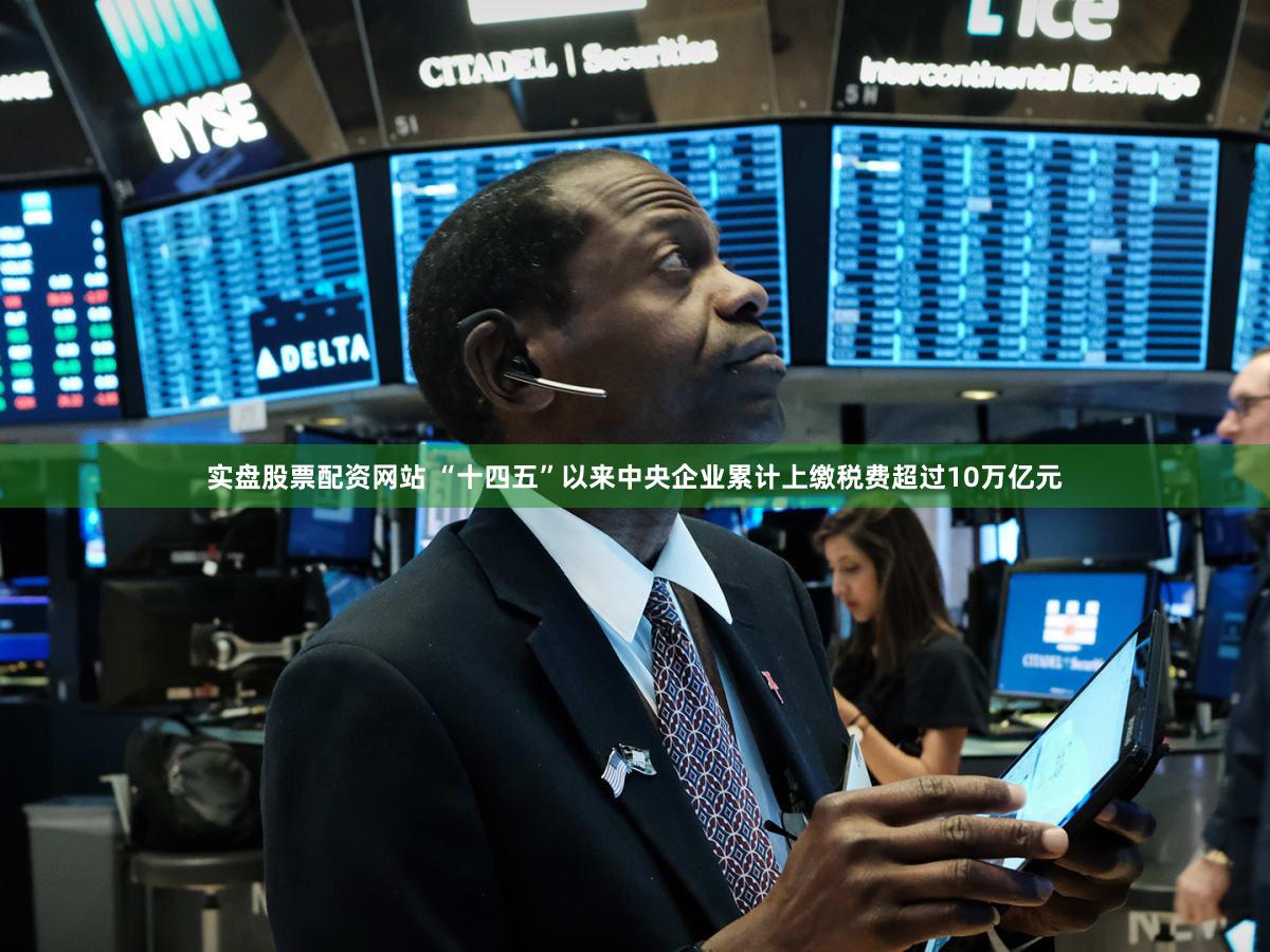 实盘股票配资网站 “十四五”以来中央企业累计上缴税费超过10万亿元
