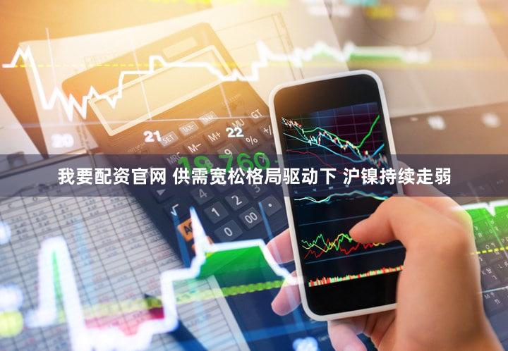 我要配资官网 供需宽松格局驱动下 沪镍持续走弱