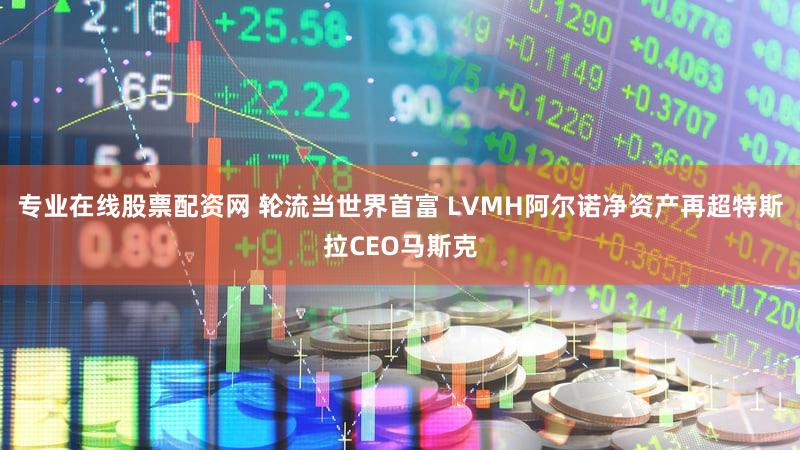 专业在线股票配资网 轮流当世界首富 LVMH阿尔诺净资产再超特斯拉CEO马斯克