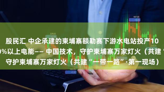 股民汇 中企承建的柬埔寨额勒赛下游水电站投产10余年，年均为柬提供10%以上电能—— 中国技术，守护柬埔寨万家灯火（共建“一带一路”·第一现场）