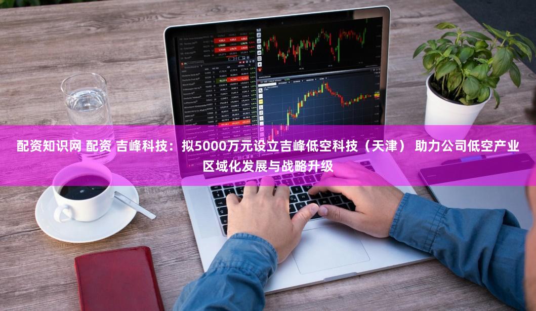 配资知识网 配资 吉峰科技:拟5000万元设立吉峰低空科技(天津) 助力公司低空产业区域化发展与战略升级