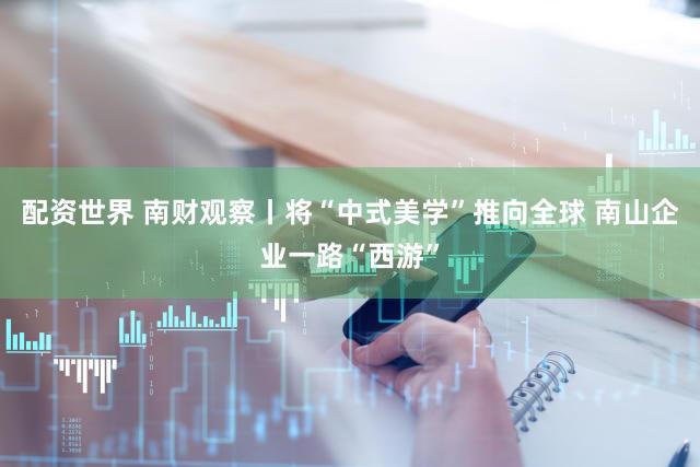 配资世界 南财观察丨将“中式美学”推向全球 南山企业一路“西游”