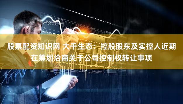 股票配资知识网 大千生态：控股股东及实控人近期在筹划洽商关于公司控制权转让事项