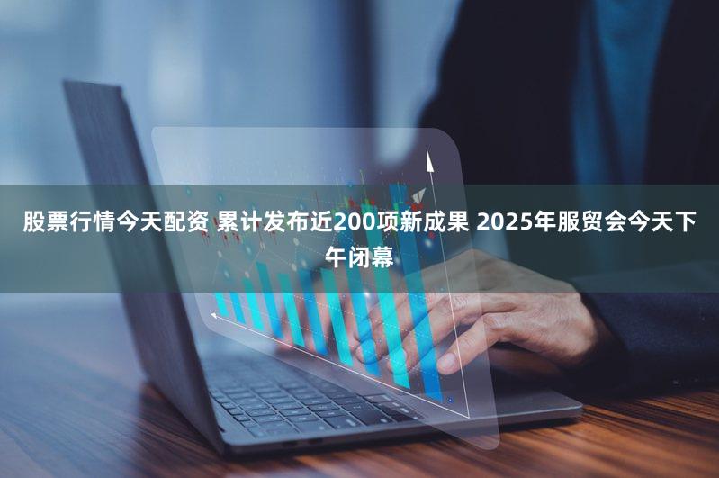 股票行情今天配资 累计发布近200项新成果 2025年服贸会今天下午闭幕