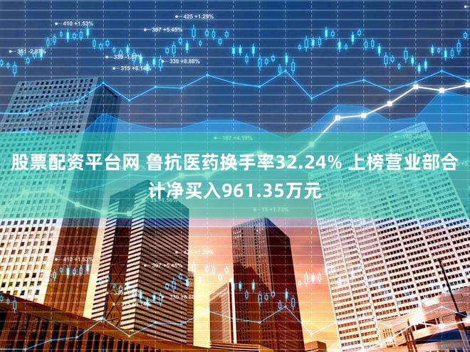股票配资平台网 鲁抗医药换手率32.24% 上榜营业部合计净买入961.35万元