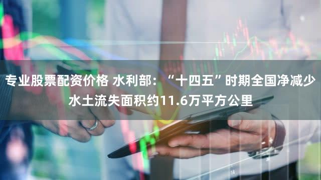 专业股票配资价格 水利部:“十四五”时期全国净减少水土流失面积约11.6万平方公里