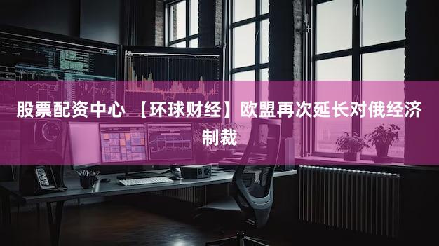 股票配资中心 【环球财经】欧盟再次延长对俄经济制裁