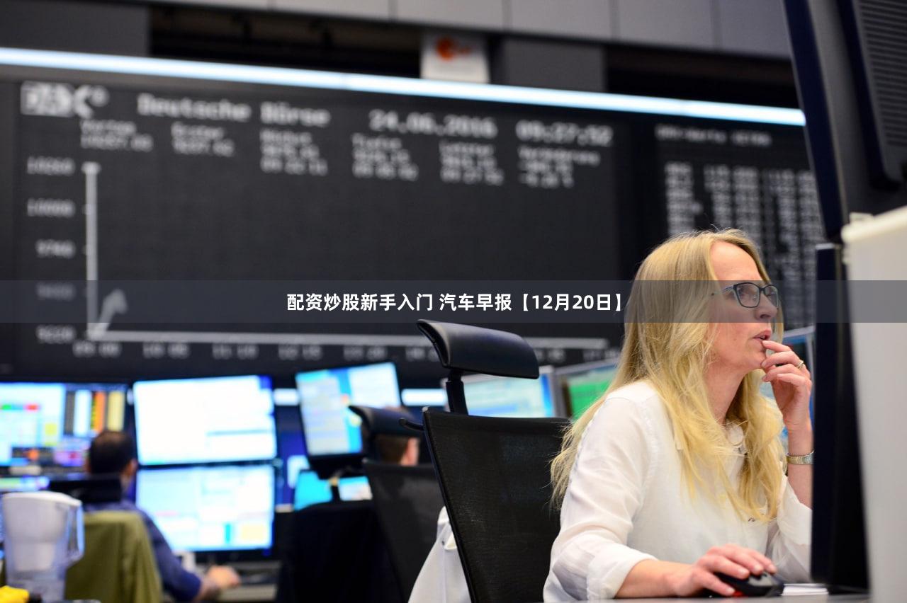 配资炒股新手入门 汽车早报【12月20日】
