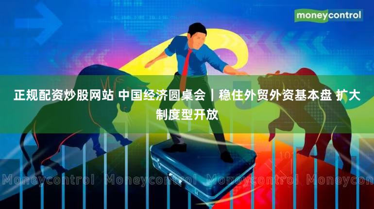 正规配资炒股网站 中国经济圆桌会｜稳住外贸外资基本盘 扩大制度型开放