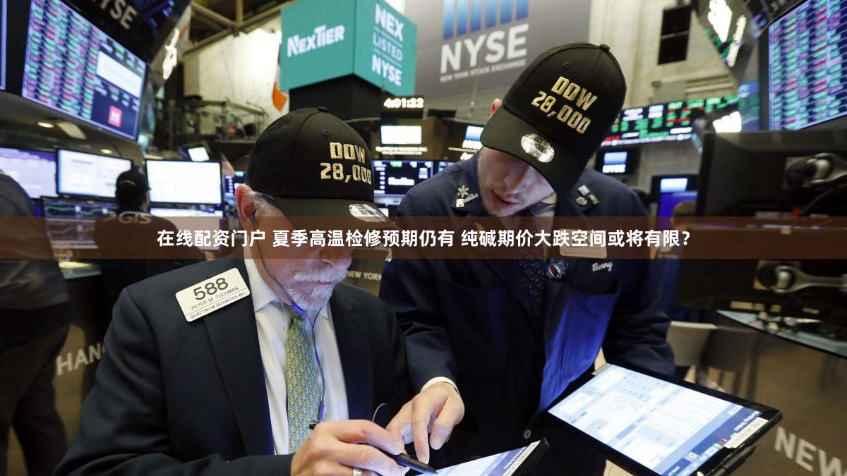 在线配资门户 夏季高温检修预期仍有 纯碱期价大跌空间或将有限?