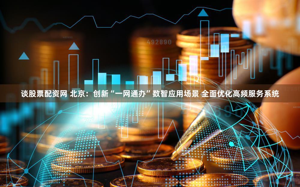谈股票配资网 北京：创新“一网通办”数智应用场景 全面优化高频服务系统
