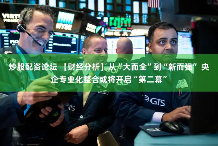 炒股配资论坛 【财经分析】从“大而全”到“新而强” 央企专业化整合或将开启“第二幕”