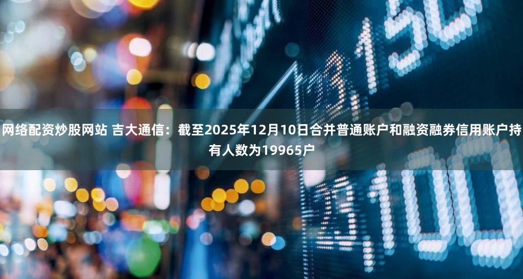 网络配资炒股网站 吉大通信：截至2025年12月10日合并普通账户和融资融券信用账户持有人数为19965户