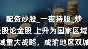 配资炒股_一夜持股_炒股配资_谈股论金股 上升为国家区域重大战略,成渝地区双城经济圈晋级