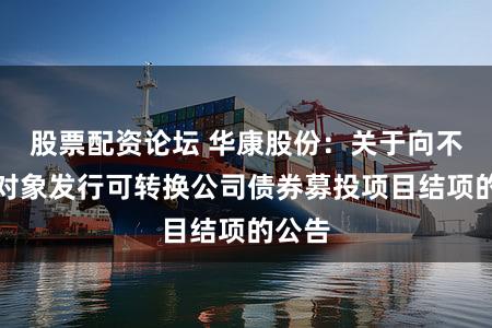 股票配资论坛 华康股份：关于向不特定对象发行可转换公司债券募投项目结项的公告