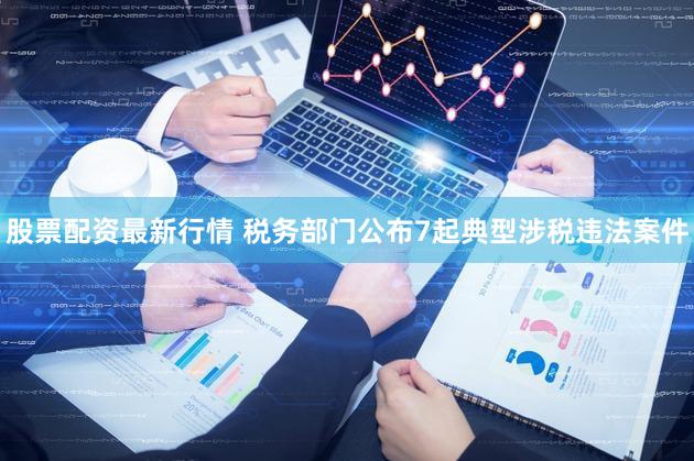 股票配资最新行情 税务部门公布7起典型涉税违法案件