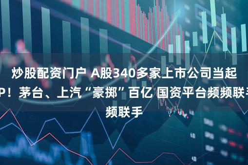 炒股配资门户 A股340多家上市公司当起LP！茅台、上汽“豪掷”百亿 国资平台频频联手
