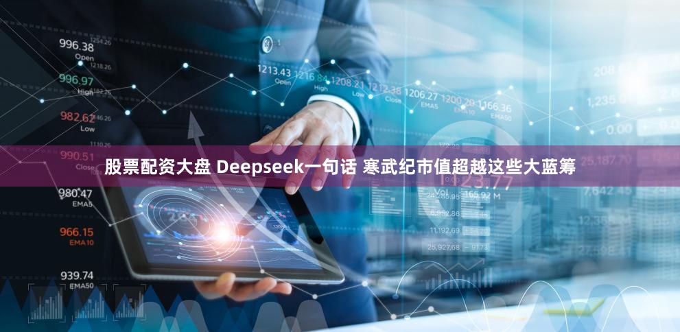 股票配资大盘 Deepseek一句话 寒武纪市值超越这些大蓝筹