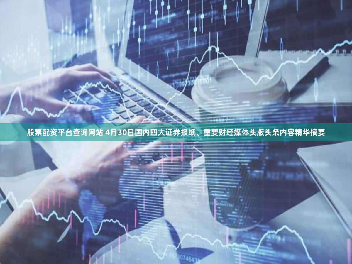 股票配资平台查询网站 4月30日国内四大证券报纸、重要财经媒体头版头条内容精华摘要