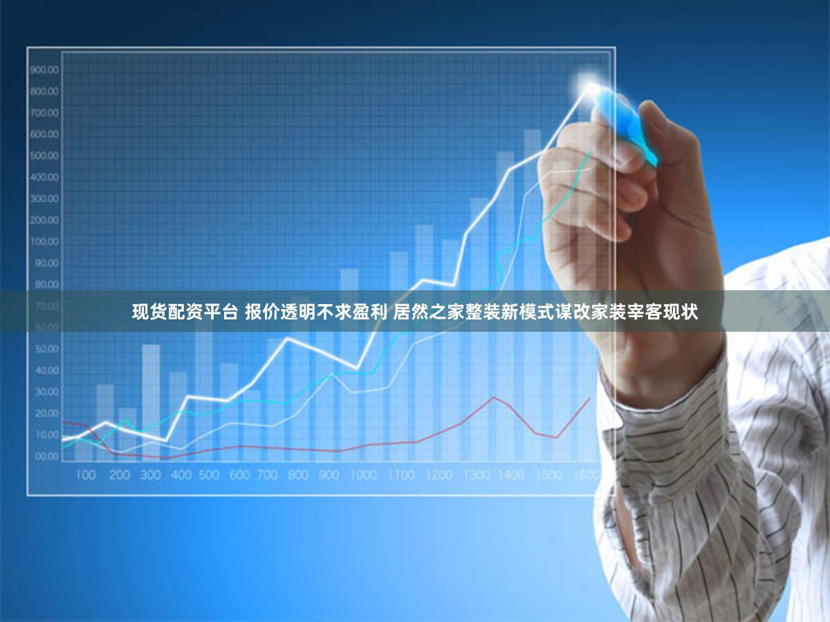 现货配资平台 报价透明不求盈利 居然之家整装新模式谋改家装宰客现状