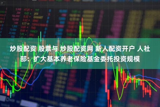 炒股配资 股票与 炒股配资网 新人配资开户 人社部：扩大基本养老保险基金委托投资规模
